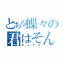 とある蝶々の君はそんなやつ（なんだな）