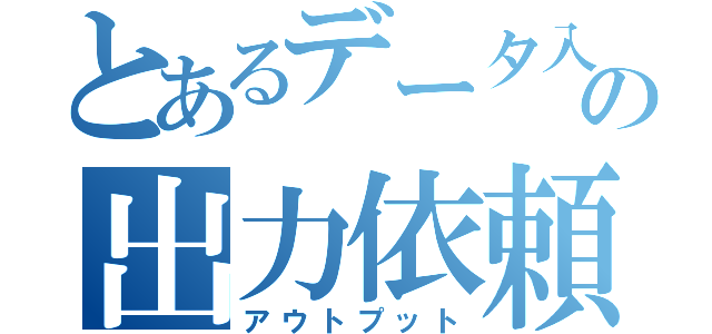 とあるデータ入稿の出力依頼（アウトプット）