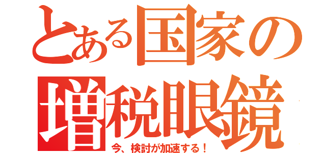 とある国家の増税眼鏡（今、検討が加速する！）