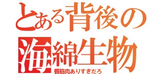 とある背後の海綿生物（唇筋肉ありすぎだろ）