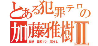 とある犯罪テロリストの加藤雅樹Ⅱ（北鮮 韓国マン 荒らし）