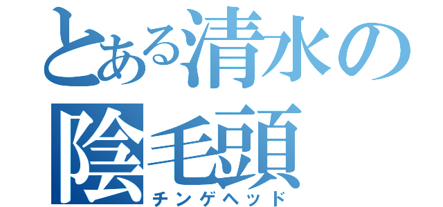 とある清水の陰毛頭（チンゲヘッド）