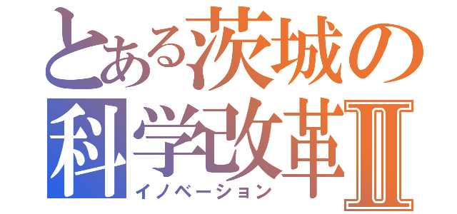 とある茨城の科学改革Ⅱ（イノベーション）