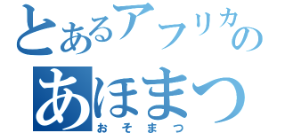 とあるアフリカのあほまつ（おそまつ）