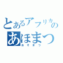 とあるアフリカのあほまつ（おそまつ）