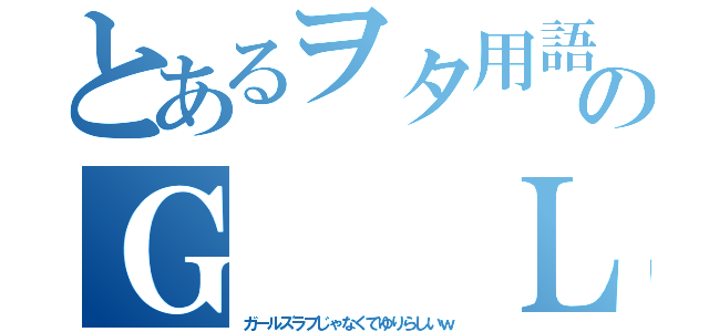 とあるヲタ用語のＧ　　Ｌ（ガールズラブじゃなくてゆりらしいｗ）