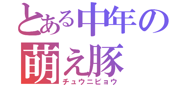 とある中年の萌え豚（チュウニビョウ）