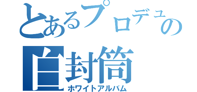 とあるプロデューサーの白封筒（ホワイトアルバム）