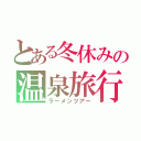 とある冬休みの温泉旅行（ラーメンツアー）