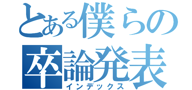 とある僕らの卒論発表（インデックス）