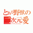 とある野獣の二次元愛（ツーディメンション）