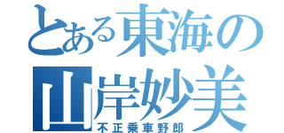 とある東海の山岸妙美（不正乗車野郎）