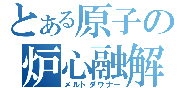 とある原子の炉心融解（メルトダウナー）