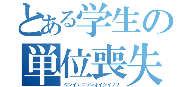 とある学生の単位喪失（タンイナニソレオイシイノ？）