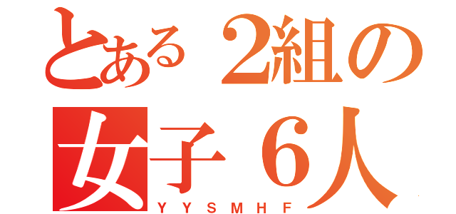 とある２組の女子６人（Ｙ Ｙ Ｓ Ｍ Ｈ Ｆ）