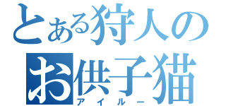 とある狩人のお供子猫（アイルー）