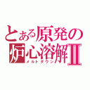 とある原発の炉心溶解Ⅱ（メルトダウン）