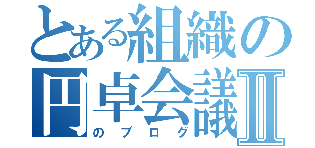 とある組織の円卓会議Ⅱ（のブログ）