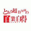 とある超ＢＭ様の自業自得（プレゼント）