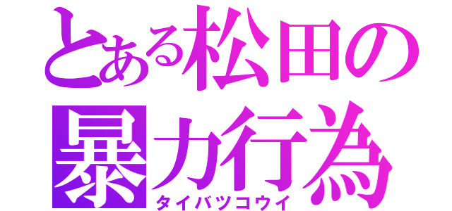 とある松田の暴力行為（タイバツコウイ）