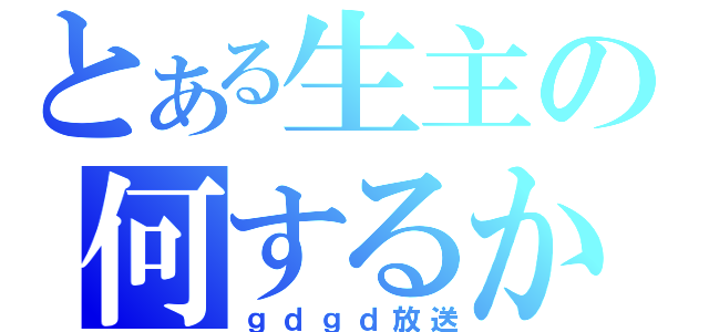 とある生主の何するかわからない（ｇｄｇｄ放送）