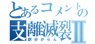 とあるコメントの支離滅裂Ⅱ（訳分からん）