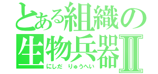 とある組織の生物兵器Ⅱ（にしだ りゅうへい）