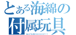 とある海綿の付属玩具（シャァベッタァァァァァァァ！！！）