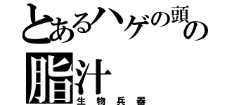 とあるハゲの頭の脂汁（生物兵器）