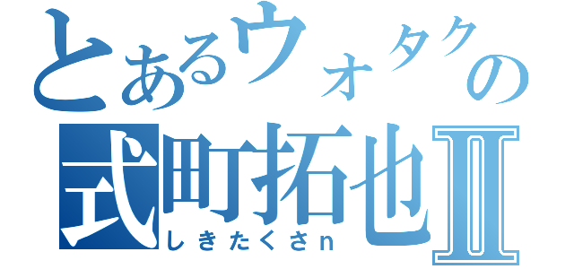 とあるウォタクの式町拓也Ⅱ（しきたくさｎ）