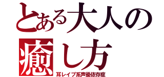 とある大人の癒し方（耳レイプ系声優依存症）