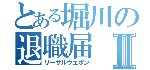 とある堀川の退職届Ⅱ（リーサルウエポン）