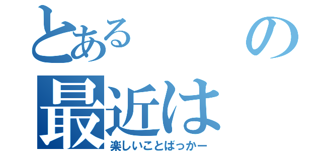 とあるの最近は（楽しいことばっかー）