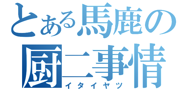 とある馬鹿の厨二事情（イタイヤツ）