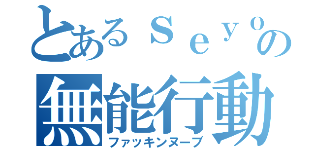 とあるｓｅｙｏの無能行動（ファッキンヌーブ）