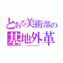 とある美術部の基地外革命（＼（ 'ω'）／ヒィヤッハァァァァァァァア！！！）