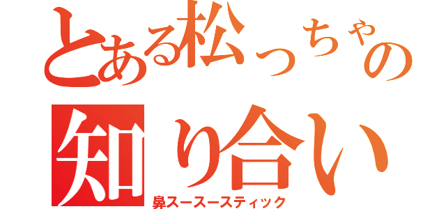 とある松っちゃんの知り合い（鼻スースースティック）