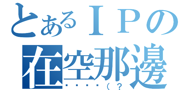 とあるＩＰの在空那邊（蔥蔥蔥蔥（？）