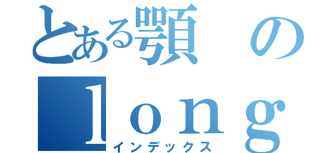 とある顎のｌｏｎｇｅｓｔ（インデックス）