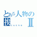 とある人物の挨Ⅱ（こんにちは）