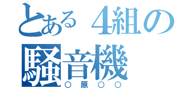 とある４組の騒音機（○原○○）