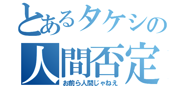 とあるタケシの人間否定（お前ら人間じゃねえ）