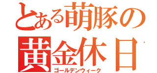 とある萌豚の黄金休日（ゴールデンウィーク）