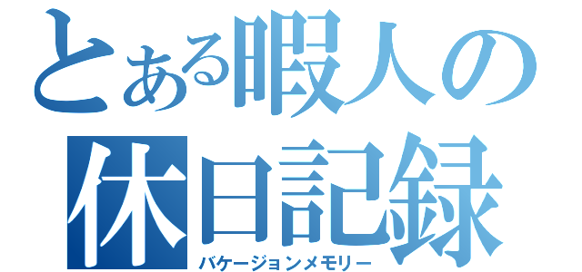 とある暇人の休日記録（バケージョンメモリー）