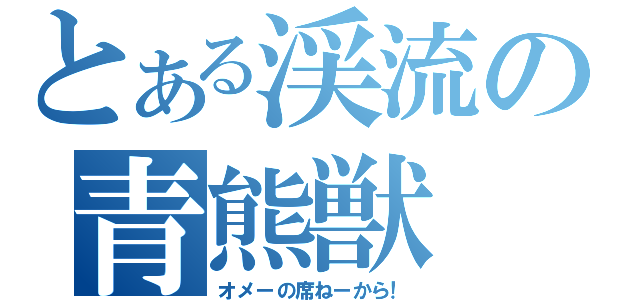 とある渓流の青熊獣（オメーの席ねーから！）