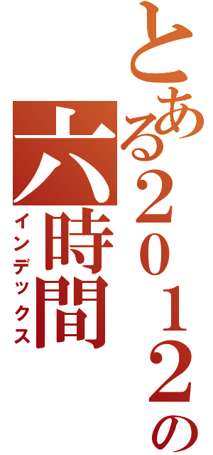 とある２０１２の六時間（インデックス）