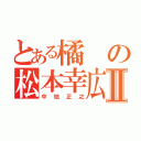 とある橘の松本幸広Ⅱ（中地正之）