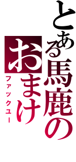 とある馬鹿のおまけⅡ（ファックユー）