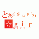 とあるｓｕｐｅｒの☆ｇｉｒｌｓ（超絶少女）