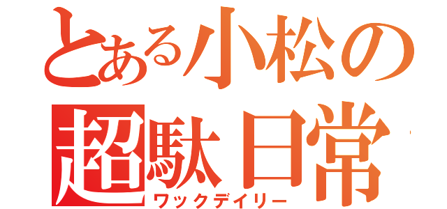 とある小松の超駄日常（ワックデイリー）